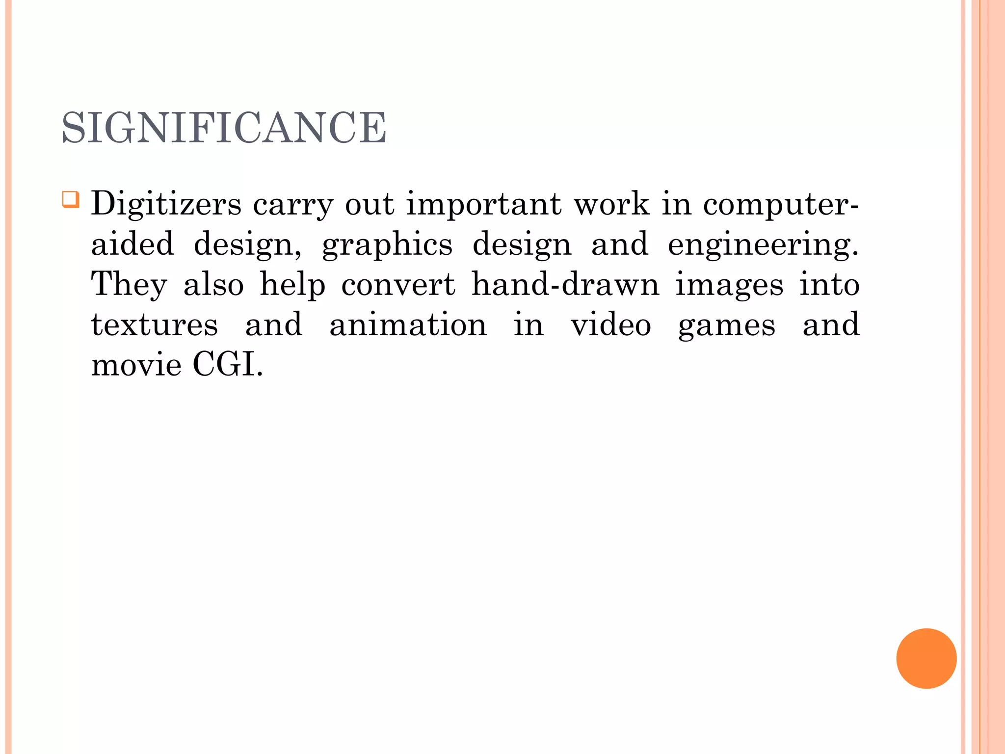 SIGNIFICANCE
 Digitizers carry out important work in computer-
aided design, graphics design and engineering.
They also help convert hand-drawn images into
textures and animation in video games and
movie CGI.
 
