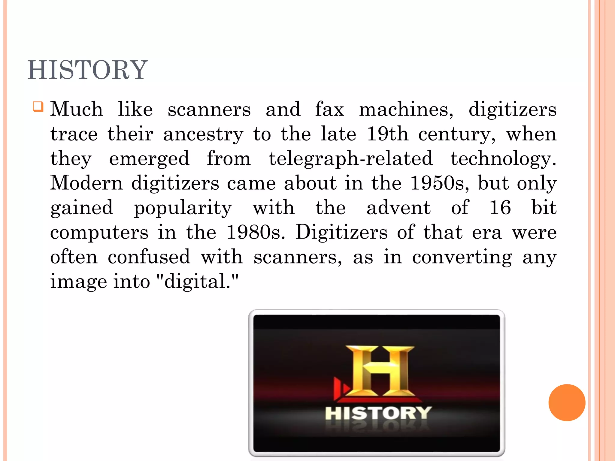 HISTORY
 Much like scanners and fax machines, digitizers
trace their ancestry to the late 19th century, when
they emerged from telegraph-related technology.
Modern digitizers came about in the 1950s, but only
gained popularity with the advent of 16 bit
computers in the 1980s. Digitizers of that era were
often confused with scanners, as in converting any
image into "digital."
 