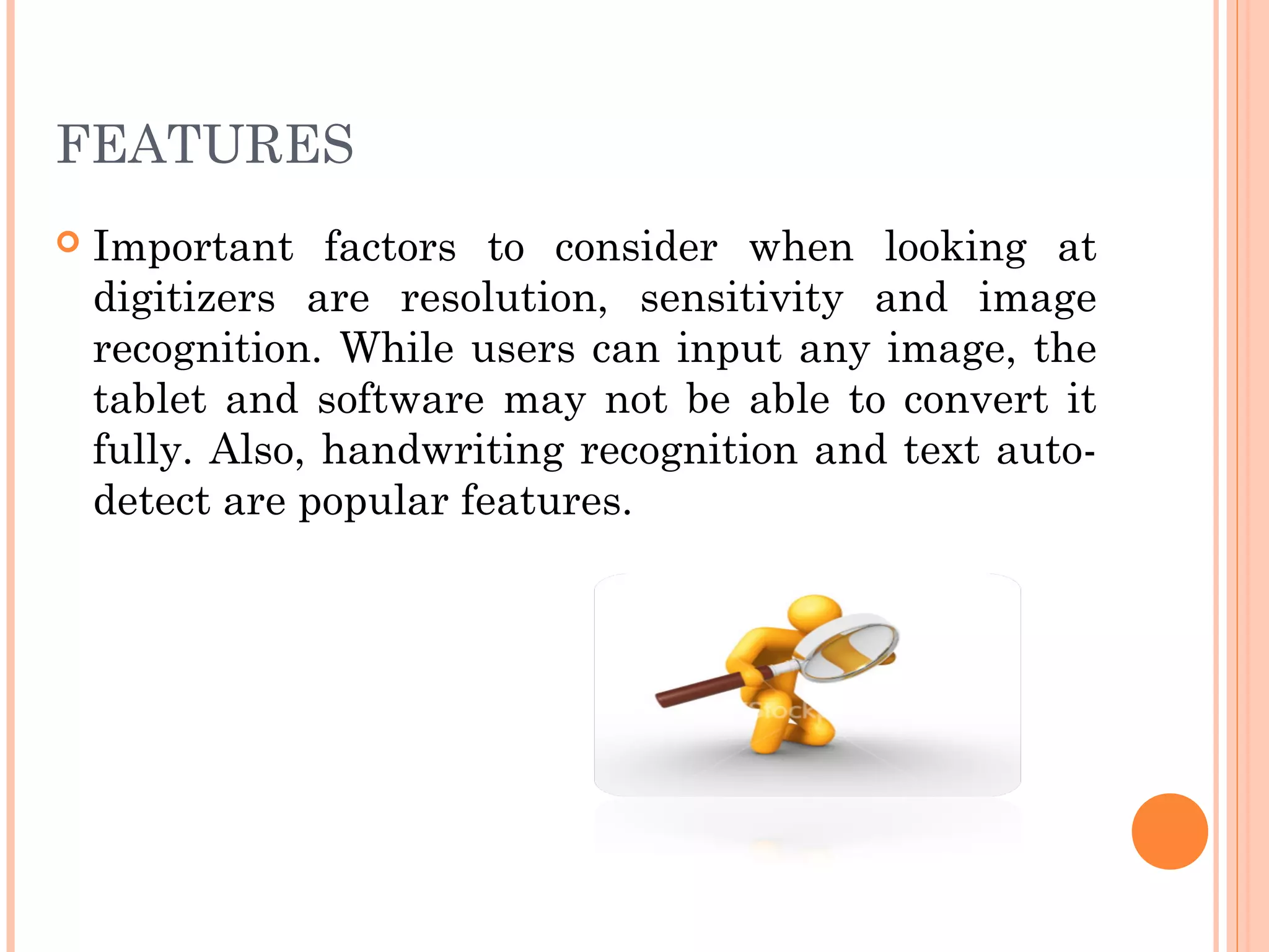 FEATURES
 Important factors to consider when looking at
digitizers are resolution, sensitivity and image
recognition. While users can input any image, the
tablet and software may not be able to convert it
fully. Also, handwriting recognition and text auto-
detect are popular features.
 