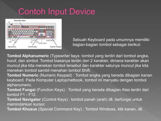 Sebuah Keyboard pada umumnya memiliki 
bagian-bagian tombol sebagai berikut: 
Tombol Alphanumeric (Typewriter keys: tombol yang terdiri dari tombol angka, 
huruf, dan simbol. Tombol biasanya terdiri dari 2 karakter, dimana karakter akan 
muncul jika kita menekan tombol tersebut dan karakter satunya muncul jika kita 
menekan tombol sambil menahan tombol Shift. 
Tombol Numeric (Numeric Keypad) : Tombol angka yang berada dibagian kanan 
keyboard. Pada Komputer Laptop/netbook, tombol ini menyatu dengan tombol 
alphanumeric. 
Tombol Fungsi (Function Keys) : Tombol yang berada dibagian Atas terdiri dari 
tombol F1 - F12. 
Tombol Navigator (Control Keys) : tombol panah (arah) dll. berfungsi untuk 
memindahkan kursor. 
Tombol Khusus (Special Command Key) : Tombol Windows, klik kanan, dll. 
 