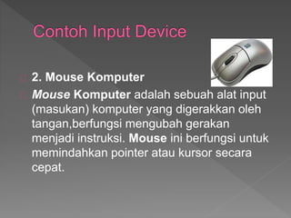 2. Mouse Komputer 
Mouse Komputer adalah sebuah alat input 
(masukan) komputer yang digerakkan oleh 
tangan,berfungsi mengubah gerakan 
menjadi instruksi. Mouse ini berfungsi untuk 
memindahkan pointer atau kursor secara 
cepat. 
 