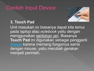 3. Touch Pad 
Unit masukan ini biasanya dapat kita temui 
pada laptop atau notebook yaitu dengan 
menggunakan sentuhan jari. Biasanya 
Touch Pad ini digunakan sebagai pengganti 
mouse karena memang fungsinya sama 
dengan mouse, yaitu merubah gerakan 
menjadi perintah. 
 
