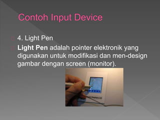 4. Light Pen 
Light Pen adalah pointer elektronik yang 
digunakan untuk modifikasi dan men-design 
gambar dengan screen (monitor). 
 