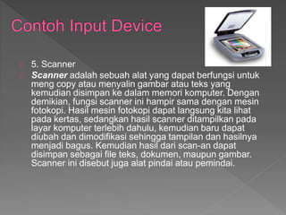 5. Scanner 
Scanner adalah sebuah alat yang dapat berfungsi untuk 
meng copy atau menyalin gambar atau teks yang 
kemudian disimpan ke dalam memori komputer. Dengan 
demikian, fungsi scanner ini hampir sama dengan mesin 
fotokopi. Hasil mesin fotokopi dapat langsung kita lihat 
pada kertas, sedangkan hasil scanner ditampilkan pada 
layar komputer terlebih dahulu, kemudian baru dapat 
diubah dan dimodifikasi sehingga tampilan dan hasilnya 
menjadi bagus. Kemudian hasil dari scan-an dapat 
disimpan sebagai file teks, dokumen, maupun gambar. 
Scanner ini disebut juga alat pindai atau pemindai. 
 