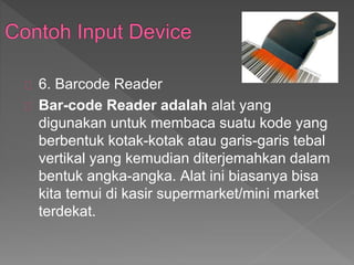 6. Barcode Reader 
Bar-code Reader adalah alat yang 
digunakan untuk membaca suatu kode yang 
berbentuk kotak-kotak atau garis-garis tebal 
vertikal yang kemudian diterjemahkan dalam 
bentuk angka-angka. Alat ini biasanya bisa 
kita temui di kasir supermarket/mini market 
terdekat. 
 