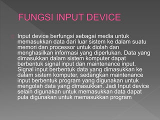 Input device berfungsi sebagai media untuk 
memasukkan data dari luar sistem ke dalam suatu 
memori dan processor untuk diolah dan 
menghasilkan informasi yang diperlukan. Data yang 
dimasukkan dalam sistem komputer dapat 
berbentuk signal input dan maintenance input. 
Signal input berbentuk data yang dimasukkan ke 
dalam sistem komputer, sedangkan maintenance 
input berbentuk program yang digunakan untuk 
mengolah data yang dimasukkan. Jadi Input device 
selain digunakan untuk memasukkan data dapat 
pula digunakan untuk memasukkan program 
 
