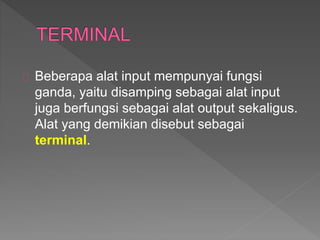 Beberapa alat input mempunyai fungsi 
ganda, yaitu disamping sebagai alat input 
juga berfungsi sebagai alat output sekaligus. 
Alat yang demikian disebut sebagai 
terminal. 
 