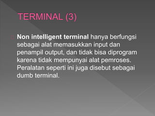 Non intelligent terminal hanya berfungsi 
sebagai alat memasukkan input dan 
penampil output, dan tidak bisa diprogram 
karena tidak mempunyai alat pemroses. 
Peralatan seperti ini juga disebut sebagai 
dumb terminal. 
 