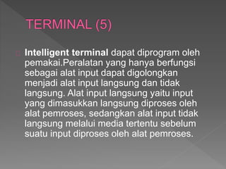 Intelligent terminal dapat diprogram oleh 
pemakai.Peralatan yang hanya berfungsi 
sebagai alat input dapat digolongkan 
menjadi alat input langsung dan tidak 
langsung. Alat input langsung yaitu input 
yang dimasukkan langsung diproses oleh 
alat pemroses, sedangkan alat input tidak 
langsung melalui media tertentu sebelum 
suatu input diproses oleh alat pemroses. 
 