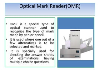 Optical Mark Reader(OMR)
• OMR is a special type of
optical scanner used to
recognize the type of mark
made by pen or pencil.
• It is used where one out of a
few alternatives is to be
selected and marked.
• It is specially used for
checking the answer sheets
of examinations having
multiple choice questions.
 
