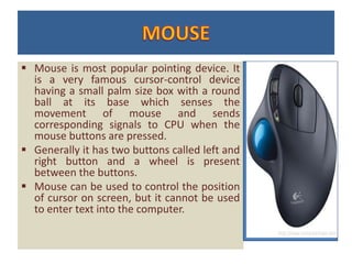  Mouse is most popular pointing device. It
is a very famous cursor-control device
having a small palm size box with a round
ball at its base which senses the
movement of mouse and sends
corresponding signals to CPU when the
mouse buttons are pressed.
 Generally it has two buttons called left and
right button and a wheel is present
between the buttons.
 Mouse can be used to control the position
of cursor on screen, but it cannot be used
to enter text into the computer.
 