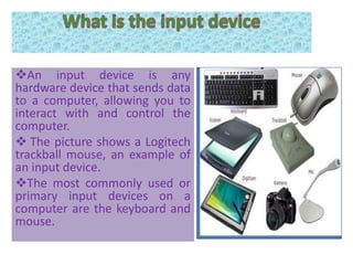 An input device is any
hardware device that sends data
to a computer, allowing you to
interact with and control the
computer.
 The picture shows a Logitech
trackball mouse, an example of
an input device.
The most commonly used or
primary input devices on a
computer are the keyboard and
mouse.
 