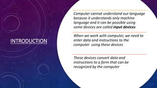 INTRODUCTION
Computer cannot understand our language
because it understands only machine
language and it can be possible using
some devices are called input devices
When we work with computer, we need to
enter data and instructions to the
computer using these devices
These devices convert data and
instructions to a form that can be
recognized by the computer
 