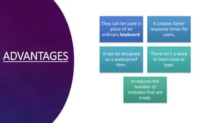ADVANTAGES
They can be used in
place of an
ordinary keyboard.
It creates faster
response times for
users.
It can be designed
as a waterproof
item.
There isn't a need
to learn how to
type.
It reduces the
number of
mistakes that are
made.
 