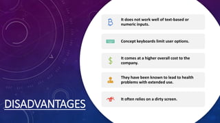 DISADVANTAGES
It does not work well of text-based or
numeric inputs.
Concept keyboards limit user options.
It comes at a higher overall cost to the
company.
They have been known to lead to health
problems with extended use.
It often relies on a dirty screen.
 