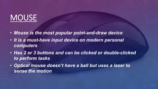 MOUSE
• Mouse is the most popular point-and-draw device
• It is a must-have input device on modern personal
computers
• Has 2 or 3 buttons and can be clicked or double-clicked
to perform tasks
• Optical mouse doesn’t have a ball but uses a laser to
sense the motion
 