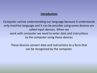 Introduction
Computer cannot understanding our language because it understands
only machine language and it can be possible using some devices are
called input devices. When we
work with computer we need to enter data and instructions
to the computer using these devices
These devices convert data and instructions to a form that
can be recognized by the computer.
 