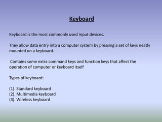 Keyboard
Keyboard is the most commonly used input devices.
They allow data entry into a computer system by pressing a set of keys neatly
mounted on a keyboard.
Contains some extra command keys and function keys that affect the
operation of computer or keyboard itself
Types of keyboard:
(1). Standard keyboard
(2). Multimedia keyboard
(3). Wireless keyboard
 