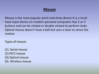 Mouse
Mouse is the most popular point-and-draw device It is a must-
have input device on modern personal computers Has 2 or 3
buttons and can be clicked or double-clicked to perform tasks
Optical mouse doesn't have a ball but uses a laser to sense the
motion
Types of mouse:
(1). Serial mouse
(2).PS/2 mouse
(3).Optical mouse
(4). Wireless mouse
 