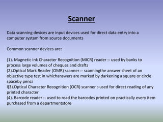 Scanner
Data scanning devices are input devices used for direct data entry into a
computer system from source documents
Common scanner devices are:
(1). Magnetic Ink Character Recognition (MICR) reader :- used by banks to
process large volumes of cheques and drafts
(2).Optical Mark Reader (OMR) scanner :- scanningthe answer sheet of an
objective type test in whichanswers are marked by darkening a square or circle
spaceby penci
l(3).Optical Character Recognition (OCR) scanner :-used for direct reading of any
printed character
(4). Barcode reader :- used to read the barcodes printed on practically every item
purchased from a departmentstore
 