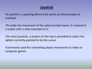 Joystick
•A joystick is a pointing device that works on the principle of
trackball
•To make the movement of the spherical ball easier, it is placed in
a socket with a stick mounted on it
•On most joysticks, a button on the top is provided to select the
option currently pointed to by the cursor
•Commonly used for controlling player movements in video or
computer games
 