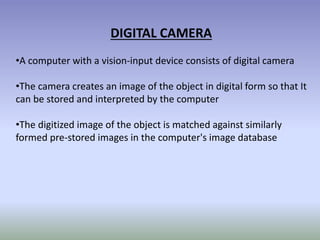 DIGITAL CAMERA
•A computer with a vision-input device consists of digital camera
•The camera creates an image of the object in digital form so that It
can be stored and interpreted by the computer
•The digitized image of the object is matched against similarly
formed pre-stored images in the computer's image database
 