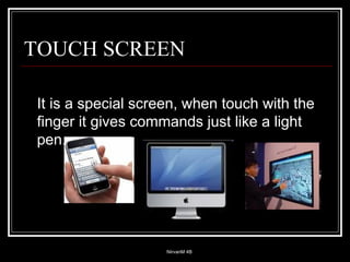 It is a special screen, when touch with the finger it gives commands just like a light pen. TOUCH SCREEN 