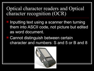 Optical character readers and Optical character recognition (OCR) Inputting text using a scanner then turning them into ASCII code, not picture but edited as word document. Cannot distinguish between certain character and numbers: S and 5 or B and 8 