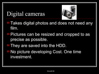 Digital cameras Takes digital photos and does not need any film. Pictures can be resized and cropped to as precise as possible. They are saved into the HDD.  No picture developing Cost. One time investment. 