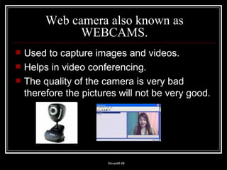Web camera also known as WEBCAMS. Used to capture images and videos.  Helps in video conferencing. The quality of the camera is very bad therefore the pictures will not be very good. 