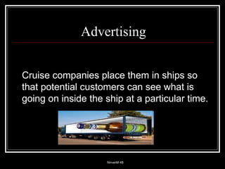 Advertising Cruise companies place them in ships so that potential customers can see what is going on inside the ship at a particular time. 