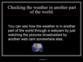 Checking the weather in another part of the world. You can see how the weather is in another part of the world through a webcam by just watching the pictures broadcasted by another web cam somewhere else. 