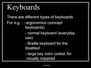 Keyboards There are different types of keyboards For e.g. : - ergonomics (concept  keyboards) - normal keyboard (everyday  use) - Braille keyboard for the  disabled - large key color coded, for   visually impaired 