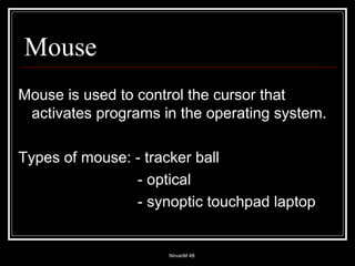 Mouse Mouse is used to control the cursor that activates programs in the operating system. Types of mouse: - tracker ball   - optical   - synoptic touchpad laptop 