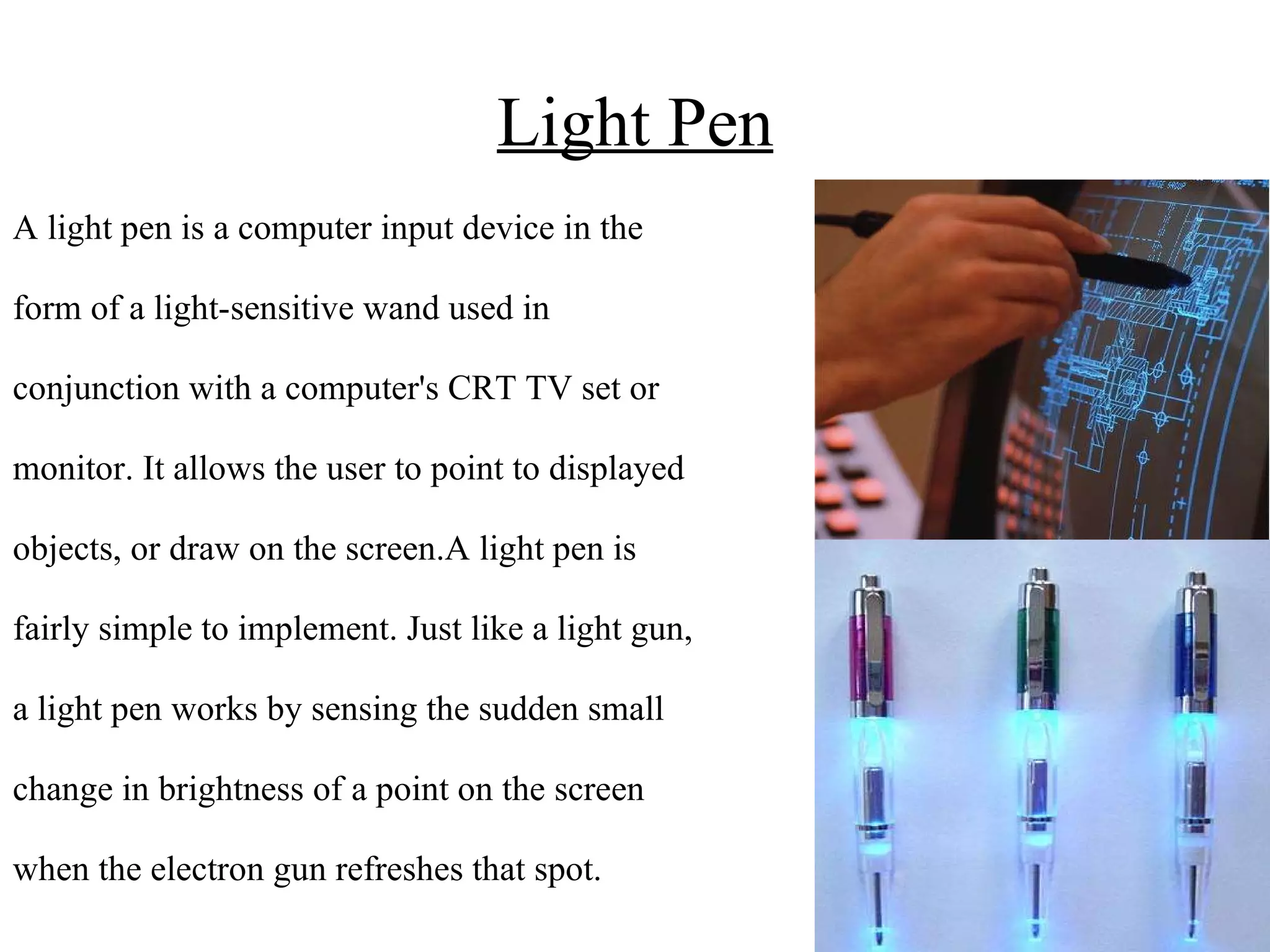 Light Pen A light pen is a computer input device in the form of a light-sensitive wand used in conjunction with a computer's CRT TV set or  monitor. It allows the user to point to displayed objects, or draw on the screen.A light pen is fairly simple to implement. Just like a light gun, a light pen works by sensing the sudden small  change in brightness of a point on the screen  when the electron gun refreshes that spot.  