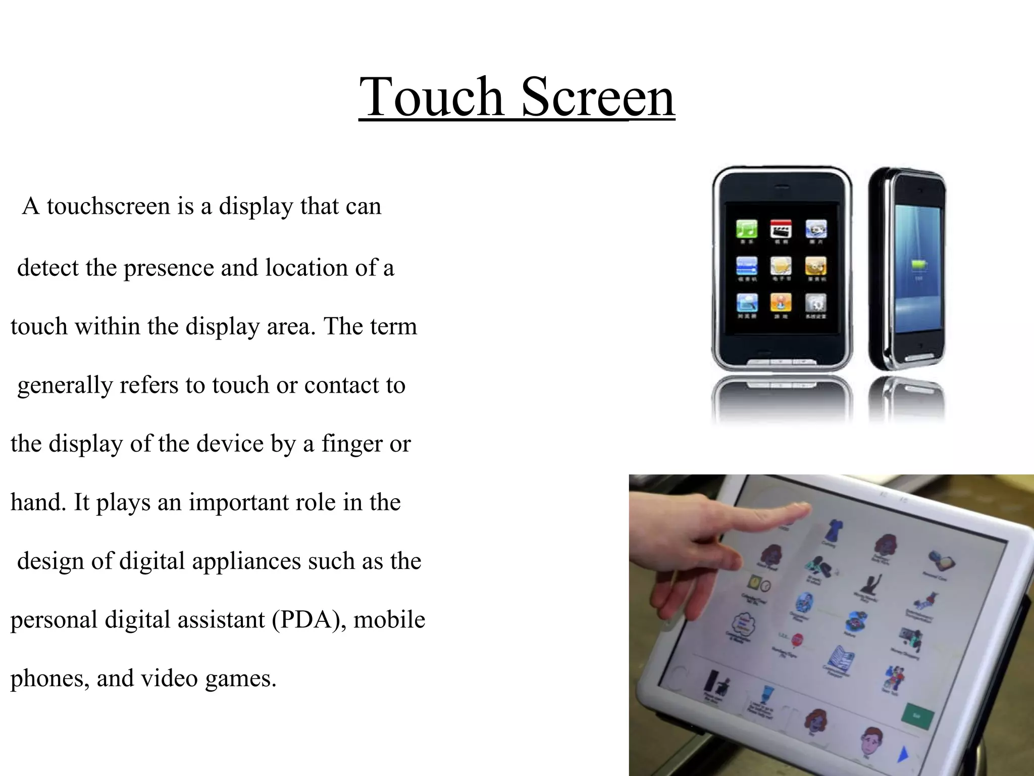 Touch Screen A touchscreen is a display that can detect the presence and location of a  touch within the display area. The term generally refers to touch or contact to the display of the device by a finger or hand. It plays an important role in the design of digital appliances such as the  personal digital assistant (PDA), mobile  phones, and video games. 