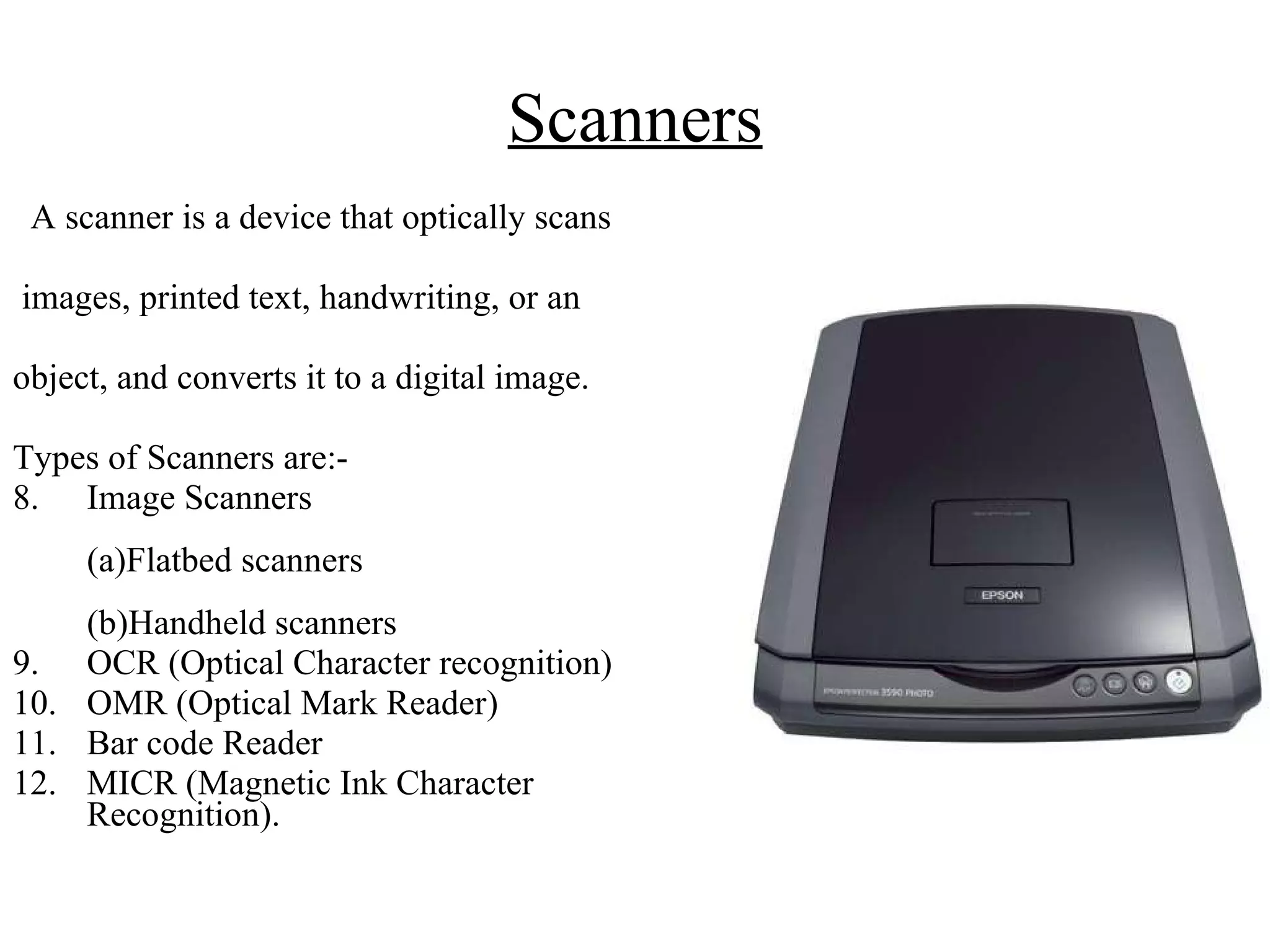 Scanners A scanner is a device that optically scans images, printed text, handwriting, or an  object, and converts it to a digital image. Types of Scanners are:- Image Scanners  (a)Flatbed scanners  (b)Handheld scanners OCR (Optical Character recognition) OMR (Optical Mark Reader) Bar code Reader MICR (Magnetic Ink Character Recognition). 