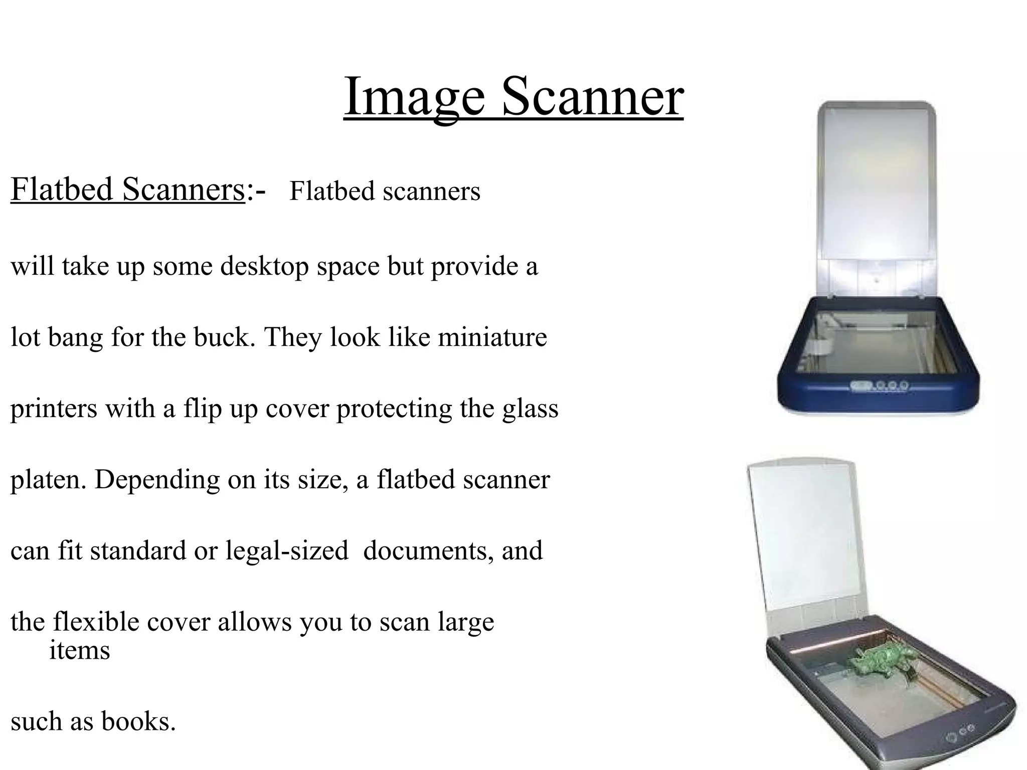 Image Scanner Flatbed Scanners :-   Flatbed scanners will take up some desktop space but provide a  lot bang for the buck. They look like miniature  printers with a flip up cover protecting the glass  platen. Depending on its size, a flatbed scanner  can fit standard or legal-sized  documents, and  the flexible cover allows you to scan large items  such as books.  