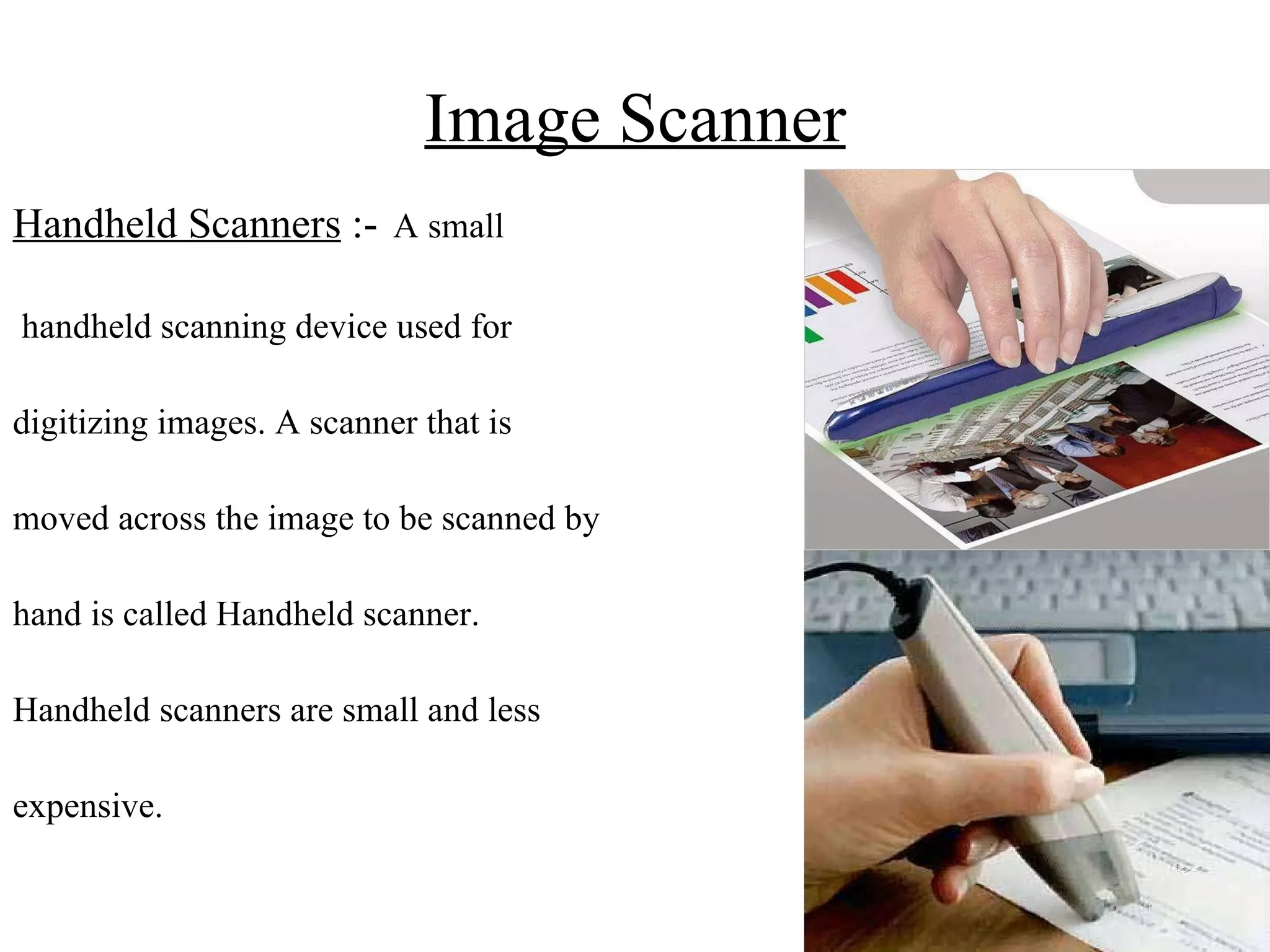 Image Scanner Handheld Scanners  :-   A small handheld scanning device used for  digitizing images. A scanner that is  moved across the image to be scanned by  hand is called Handheld scanner.  Handheld scanners are small and less  expensive.  