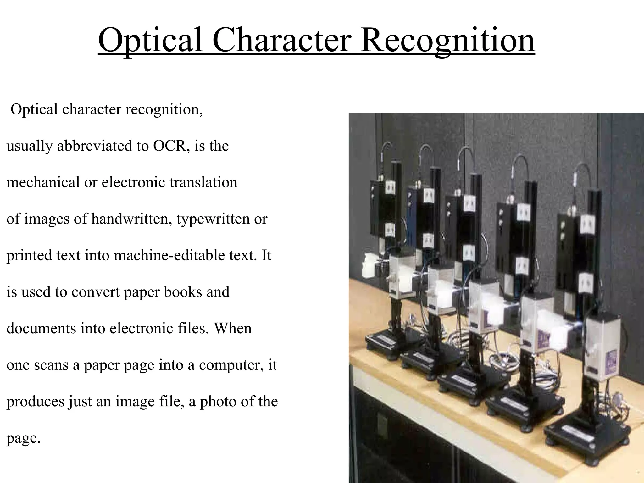 Optical Character Recognition   Optical character recognition, usually abbreviated to OCR, is the  mechanical or electronic translation  of images of handwritten, typewritten or  printed text into machine-editable text. It  is used to convert paper books and  documents into electronic files. When  one scans a paper page into a computer, it  produces just an image file, a photo of the  page.  