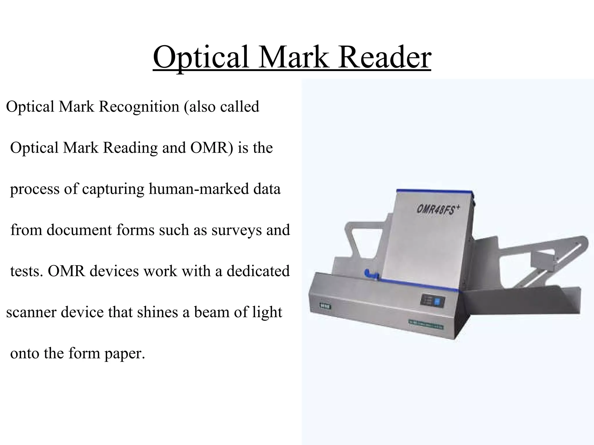 Optical Mark Reader   Optical Mark Recognition (also called Optical Mark Reading and OMR) is the process of capturing human-marked data from document forms such as surveys and tests. OMR devices work with a dedicated scanner device that shines a beam of light onto the form paper. 