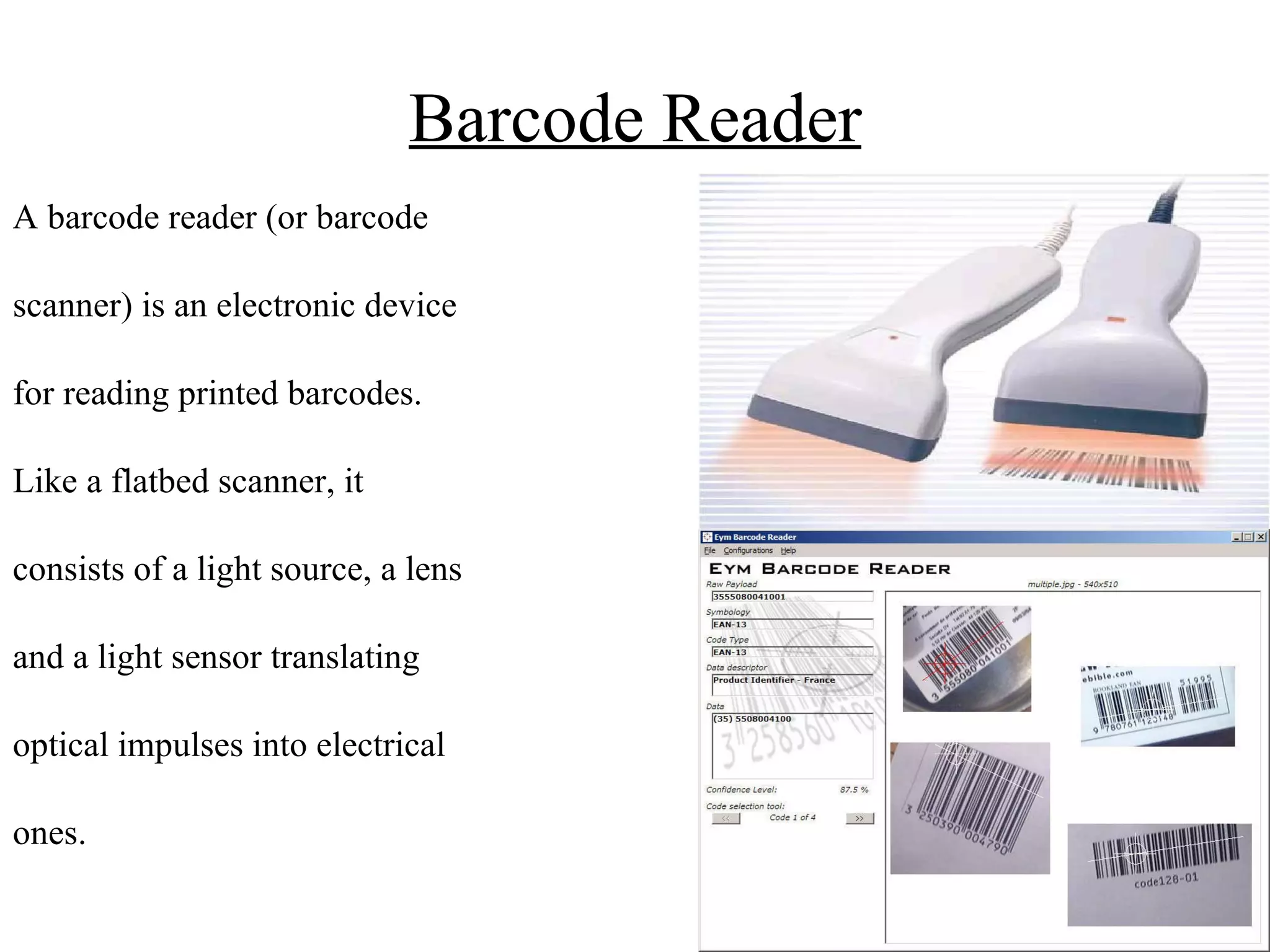 Barcode Reader A barcode reader (or barcode  scanner) is an electronic device  for reading printed barcodes.  Like a flatbed scanner, it  consists of a light source, a lens  and a light sensor translating  optical impulses into electrical  ones.  