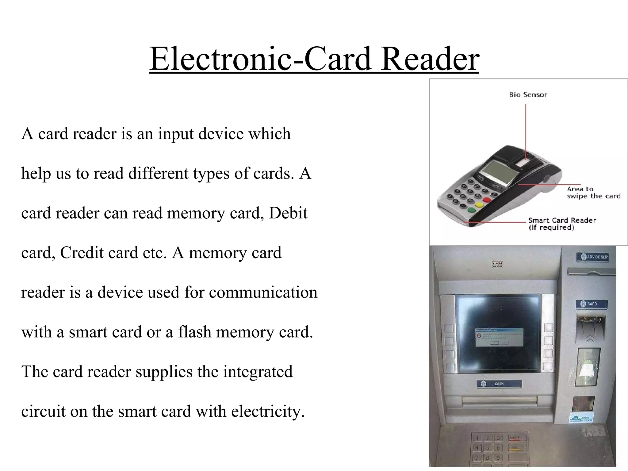 Electronic-Card Reader A card reader is an input device which help us to read different types of cards. A card reader can read memory card, Debit card, Credit card etc. A memory card reader is a device used for communication with a smart card or a flash memory card. The card reader supplies the integrated circuit on the smart card with electricity. 