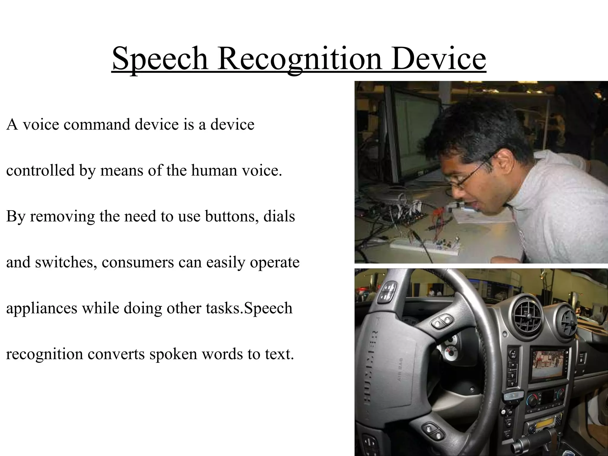 Speech Recognition Device   A voice command device is a device controlled by means of the human voice. By removing the need to use buttons, dials and switches, consumers can easily operate appliances while doing other tasks.Speech  recognition converts spoken words to text.  