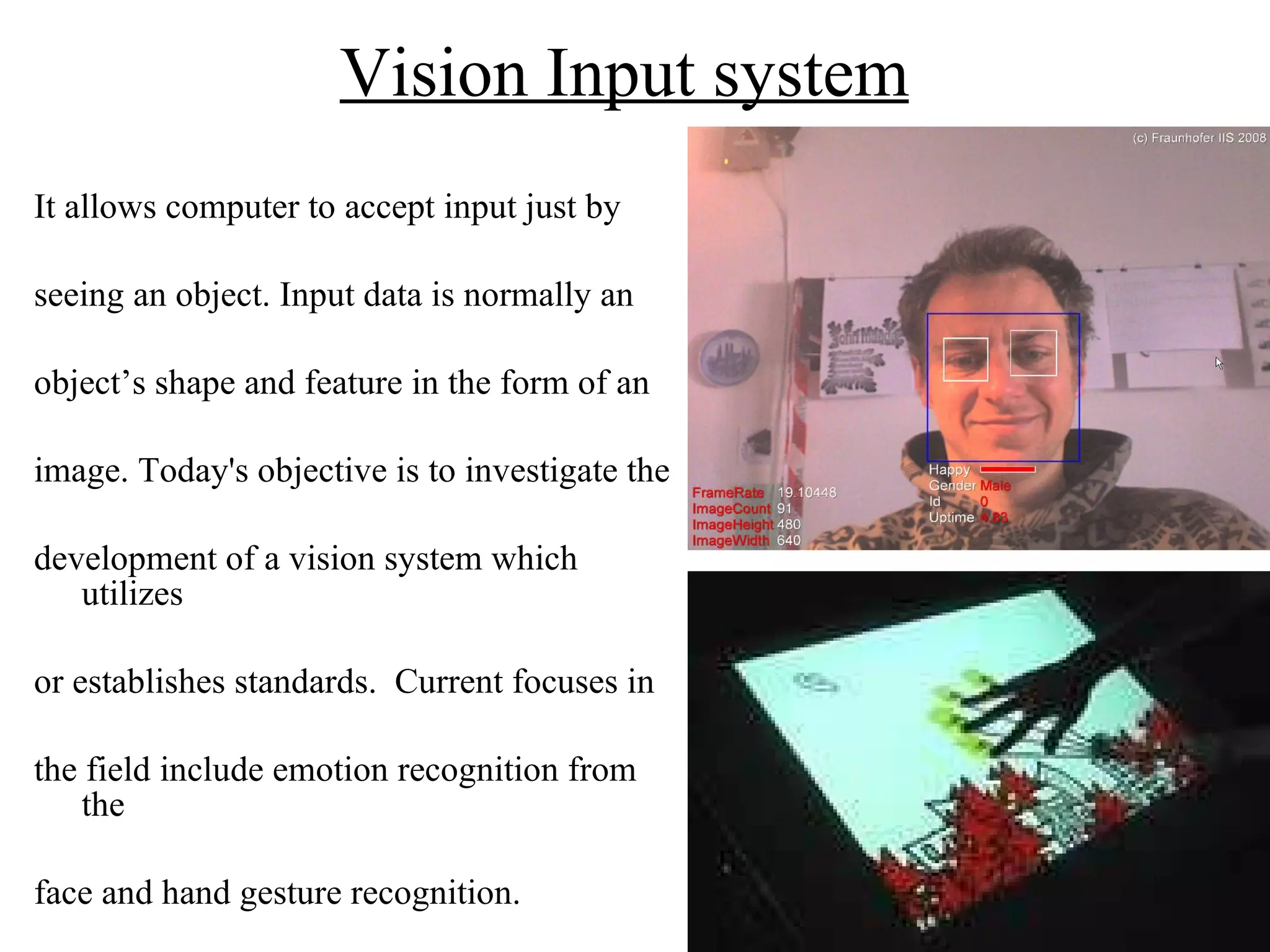 Vision Input system   It allows computer to accept input just by seeing an object. Input data is normally an  object’s shape and feature in the form of an  image. Today's objective is to investigate the  development of a vision system which utilizes  or establishes standards.  Current focuses in  the field include emotion recognition from the  face and hand gesture recognition. 