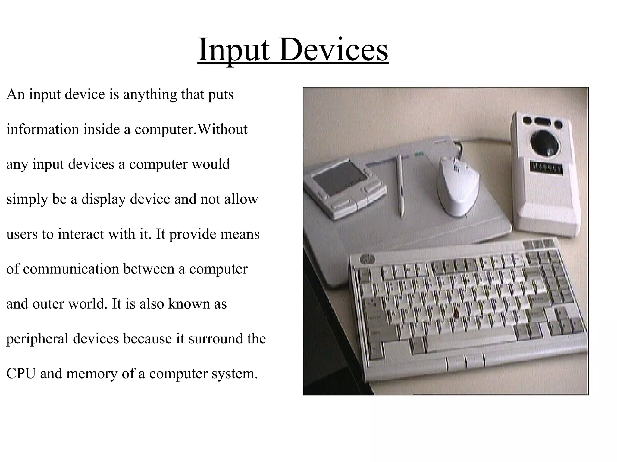 Input Devices An input device is anything that puts  information inside a computer.Without  any input devices a computer would  simply be a display device and not allow  users to interact with it.  It provide means  of communication between a computer  and outer world. It is also known as  peripheral devices because it surround the  CPU and memory of a computer system. 