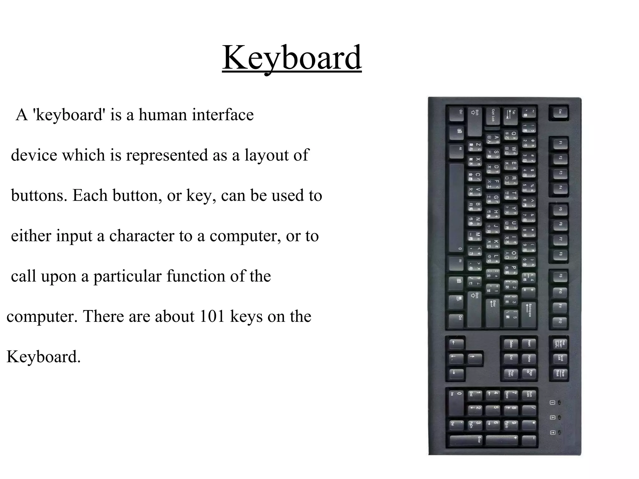 Keyboard A 'keyboard' is a human interface device which is represented as a layout of buttons. Each button, or key, can be used to either input a character to a computer, or to call upon a particular function of the computer. There are about 101 keys on the Keyboard. 