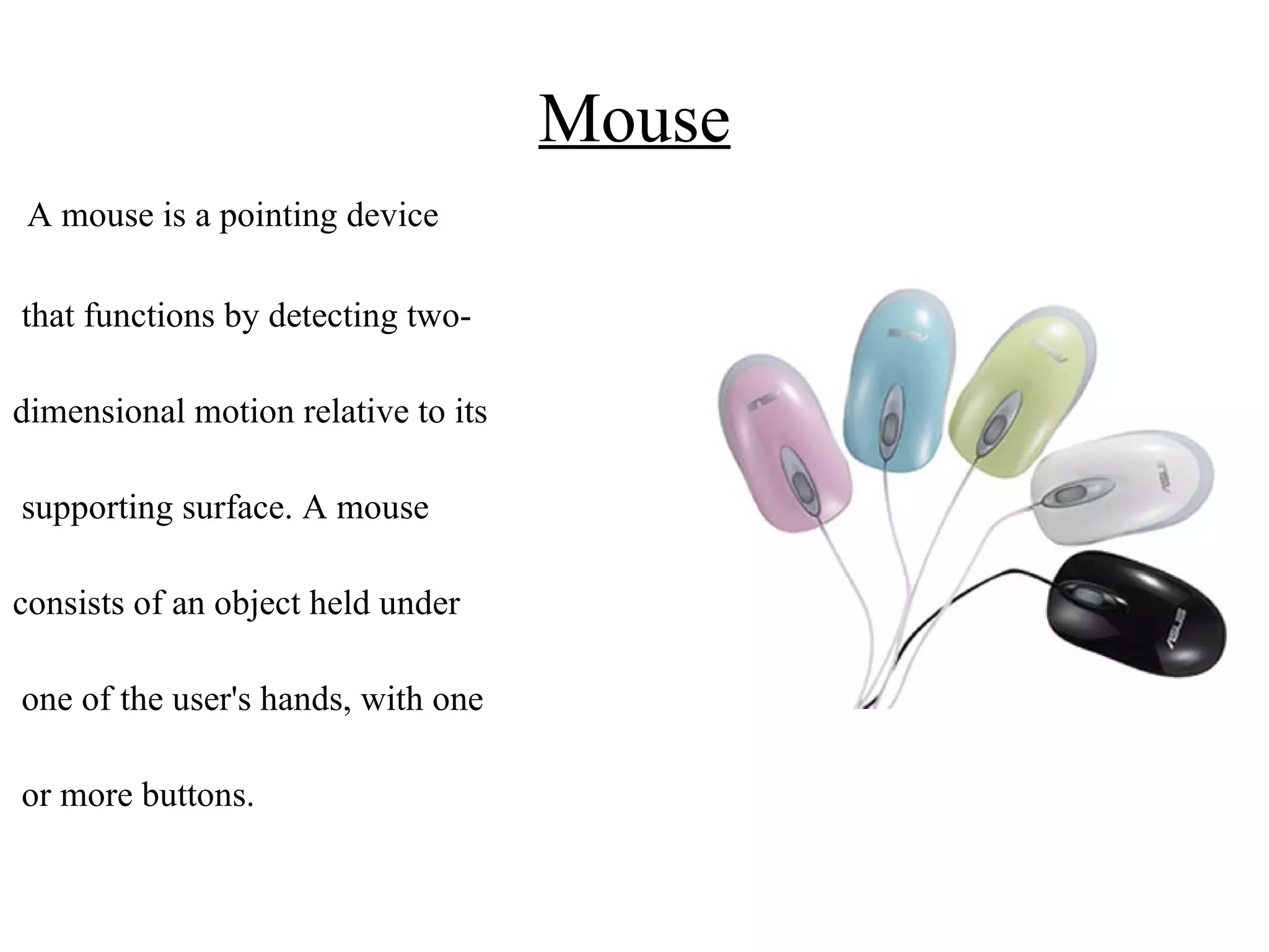 Mouse A mouse is a pointing device that functions by detecting two- dimensional motion relative to its supporting surface. A mouse consists of an object held under one of the user's hands, with one or more buttons.  
