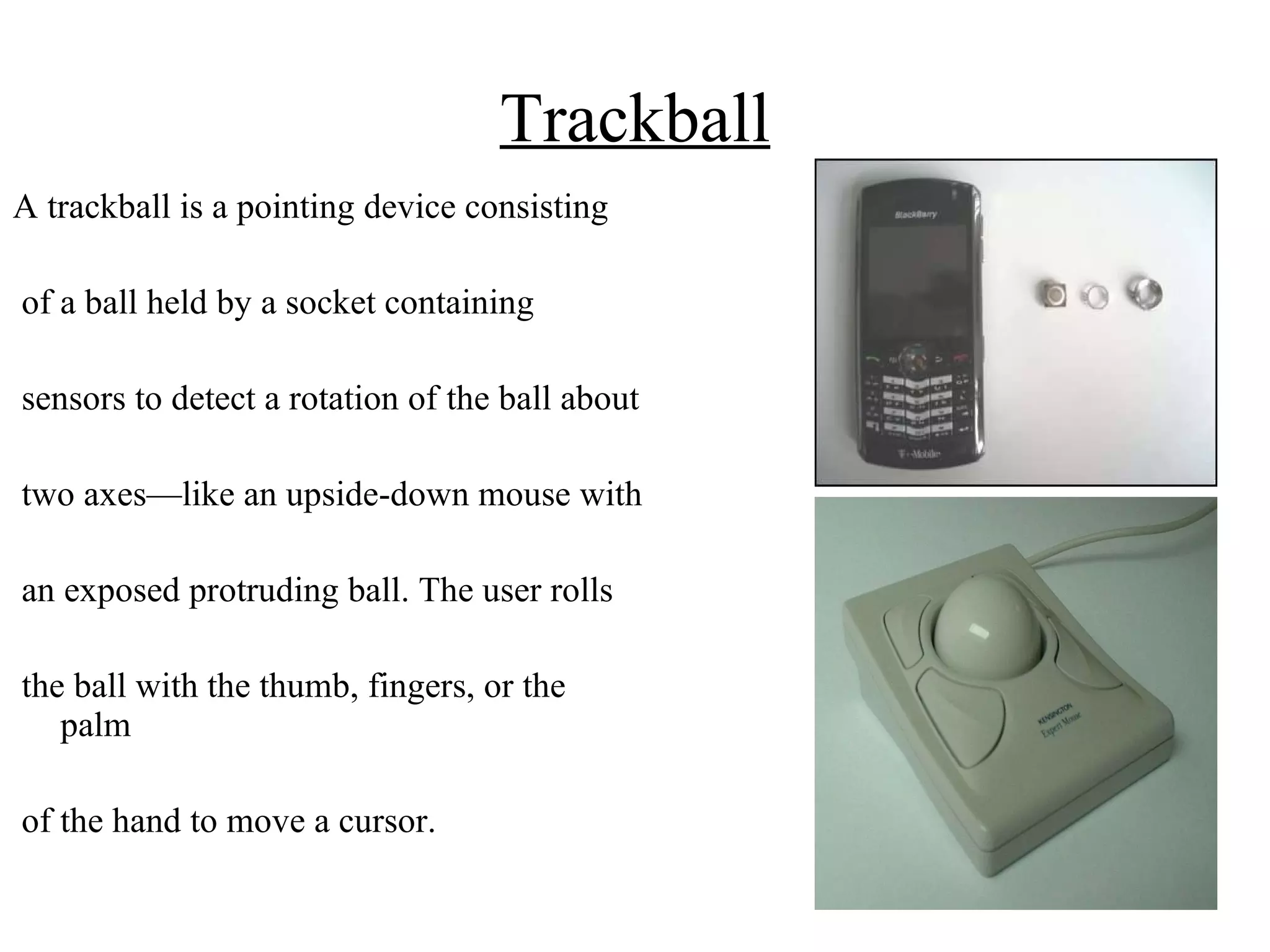 Trackball A trackball is a pointing device consisting of a ball held by a socket containing sensors to detect a rotation of the ball about two axes—like an upside-down mouse with an exposed protruding ball. The user rolls the ball with the thumb, fingers, or the palm of the hand to move a cursor.  