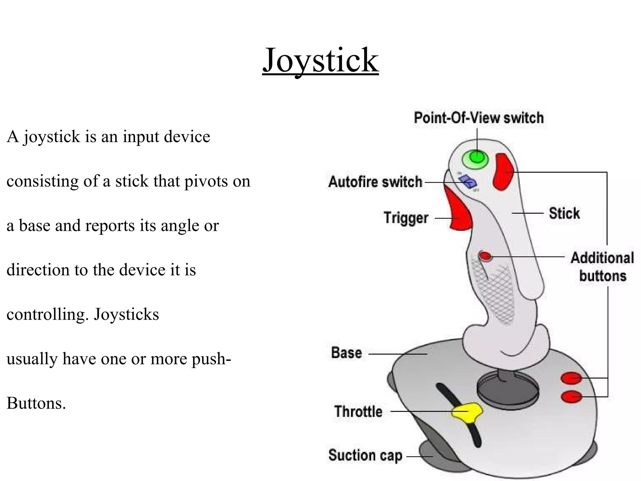 Joystick A joystick is an input device consisting of a stick that pivots on a base and reports its angle or direction to the device it is controlling. Joysticks usually have one or more push- Buttons. 